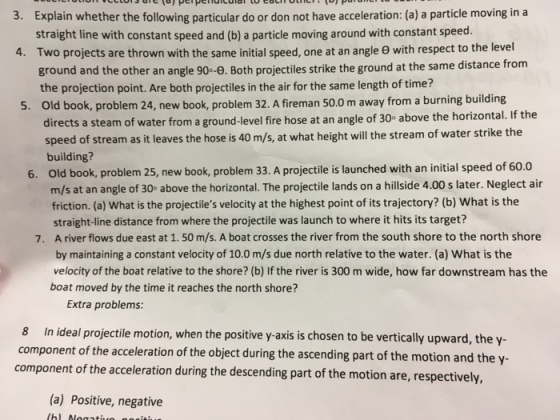 3. Explain whether the following particular do or don not have acceleration: (a) a particle moving in a 4. Two projects are thrown with the same initial speed, one at an angle θ with respect to the level . Old book, problem 24, new book, problem 32. A fireman 50.0 m away from a burning building straight line with constant speed and (b) a particle moving around with constant speed. ground and the other an angle 90°-8. Both projectiles strike the ground at the same distance from the projection point. Are both projectiles in the air for the same length of time? . If the directs a steam of water from a ground-level fire hose at an angle of 30° above the horizontal speed of stream as it leaves the hose building? is 40 m/s, at what height will the stream of water strike the Old book, problem 25, new book, problem 33. A projectile is launched with an initial speed of 60.0 m/s at an angle of 30° above the horizontal. The projectile lands on a hillside 4.00 s later. Neglect air friction. (a) What is the projectiles velocity at the highest point of its trajectory? (b) What is the 6. straight-line distance from where the projectile was launch to where it hits its target? A river flows due east at 1.50 m/s. A boat crosses the river from the south shore to the north shore by maintaining a constant velocity of 10.0 m/s due north relative to the water. (a) What is the velocity of the boat relative to the shore? (b) If the river is 300 m wide, how far downstream has the boat moved by the time it reaches the north shore? 7. Extra problems: 8 In ideal projectile motion, when the positive y- axis is chosen to be vertically upward, the y component of the acceleration of the object during the ascending part of the motion a nd the y component of the accelerati on during the descending part of the motion are, respectively, (a) Positive, negative