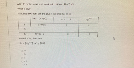 A 0.100 molar solution of weak acid HA has pH of 2.45 What is pka? Hint, find [H+] from pH and plug it into into ICE as X H
