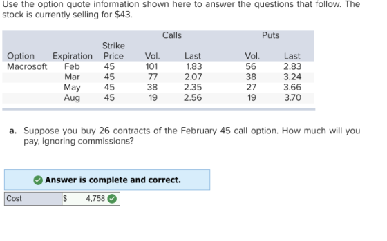 Use the option quote information shown here to answer the questions that follow. The stock is currently selling for $43 Calls Puts Strike Vol 101 Vol 56 38 27 19 Last 2.83 3.24 3.66 3.70 Option Expiration Price Macrosoft Feb Mar May Aug 45 45 45 45 Last 1.83 2.07 2.35 2.56 38 19 a. Suppose you buy 26 contracts of the February 45 call option. How much will you pay, ignoring commissions? Answer is complete and correct. Cost 4,758