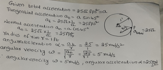 Given total acceleration = 2512 fp =a langential acceleration a= a sin 45 a=2552x2 =25fps Normal acceleration an =a cos 45° A