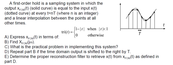 A first-order hold is a sampling system in which the output xfOM(t) (solid curve) is equal to the input x(t) (dotted curve) at every tenT (where n is an integer) and a linear interpolation between the points at all other times. m) when kI 0 otherwise trit) A) ExpressS XFoMt) in terms of: B) Find XFOMio) C) What is the practical problem in implementing this system? D) Repeat part B if the time domain output is shifted to the right by T E) Determine the proper reconstruction filter to retrieve x(t) from XFo(t) as defined in part D