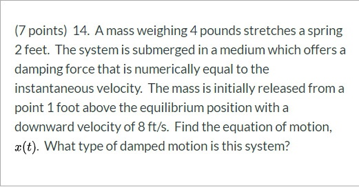 (7 points) 14. A mass weighing 4 pounds stretches a spring 2 feet. The system is submerged in a medium which offers a damping