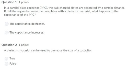 Question 1 (1 point) In a parallel plate capacitor (PPC), the two charged plates are separated by a certain distance. If I fill the region between the two plates with a dielectric material, what happens to the capacitance of the PPC? The capacitance decreases. The capacitance increases Question 2 (1 point) A dielectric material can be used to decrease the size of a capacitor. True False