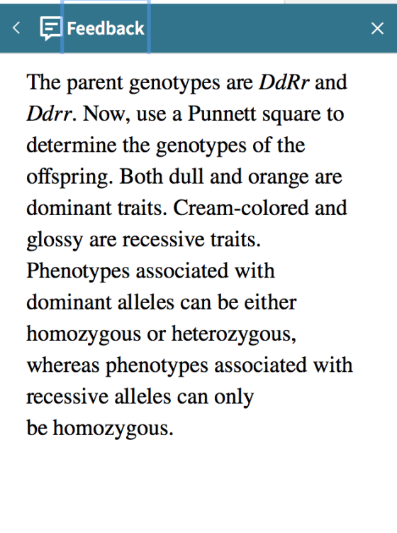 < Feedback The parent genotypes are DdRr and Ddrr. Now, use a Punnett square to determine the genotypes of the offspring. Bot