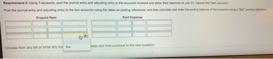 Requirement 3. Using T-accounts, post the journal entry and adjusting entry to the accounts involved and show their balances at July 31.(ignore the Cash account) Post the joumal entry and adjusting entry to the two accounts using the dates as posting references, and then calculate and enter the ending balance of the accounts using a Bal:posting reference Prepaid Rent Rent Expense ields and then continue to the next question. Choose from any list or enter any nur Ba