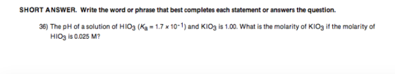 SHORT ANSWER. Write the word or phrase that best completes each statement or answers the question. 36) The pH of a solution of HIO3 (Ka 170-1) and KIO3 is 1.00. What is the molarity of KIO3 if the molarity of H1O3 is 0.025 M?