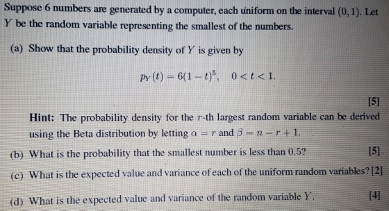 Suppose 6 numbers are generated by a computer, each uniform on the interval (0, 1). Let Y be the random variable representing the smallest of the numbers. (a) Show that the probability density of Y is given by py (t) -61-t)5, 0t <1 [51 Hint: The probability density for the r-th largest random variable can be derived using the Beta distribution by letting a = r and ?-n-r +1. (b) What is the probability that the smallest number is less than 0.5? 15 (c) What is the expected value and variance of each of the uniform random variables?12] [41 (d) What is the expected value and variance of the random variable y