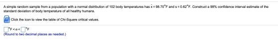A simple random sample from a population with a normal distribution of 102 body temperatures has x = 98.70°F and s= = 0.62°F.
