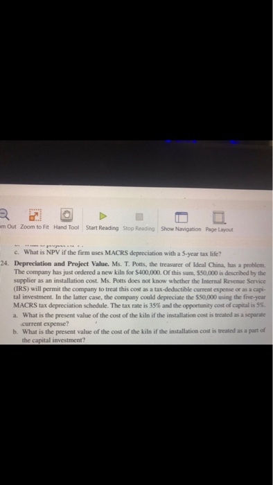 m Out Zoom to Fit Hand Tool Start Reading Stop Reading Show Navigation Page Layout What is NPV if the firm uses MACRS depreciation with a S-year tax life? c. 24. Depreciation and Project Value. Ms. T. Pots, the treasurer of Ideal China, has a problem The company has just ordered a new kiln for $400,000. Of this sum, $$0,000 is described by the supplier as an installation cost. Ms. Potts does not know whether the Internal Revenue Service (IRS) will permit the company to treat this cost as a tax-deductible current expense or as a capi- tal investment. In the latter case, the company could depreciate the $50,000 using the five-year MACRS tax depreciation schedule-The tax rate is 35% and the opportunity cost of capital is 5%, a. What is the present value of the cost of the kiln if the installation cost is treated as a separate current expense? b. What is the present value of the cost of the kiln if the installation cost is treated as a part of the capital investment?