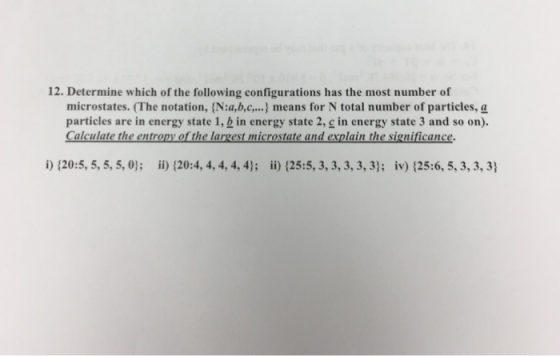 12. Determine which of the following configurations has the most number of microstates. (The notation, N:a,b.c.... means for N total number of particles, a particles are in energy state 1, b in energy state 2, g in energy state 3 and so on). i) 120:5, 5, 5, 5, 0); ii) (20:4, 4, 4, 4,4); i) (25:5, 3, 3, 3,3, 3): iv) 125:6, 5, 3, 3, 3