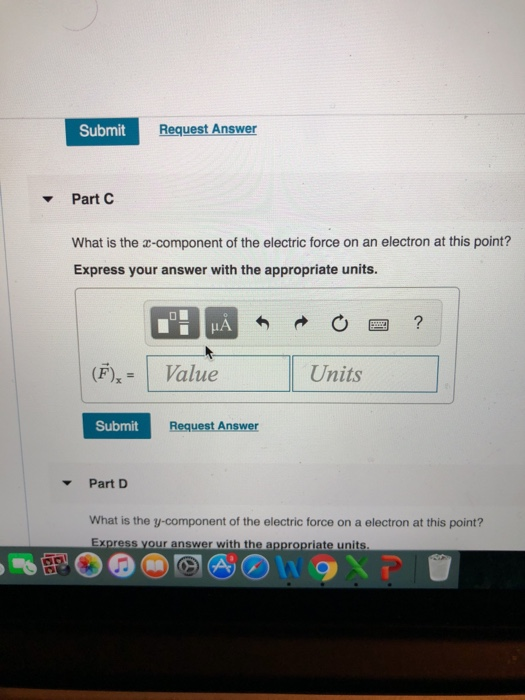 Submit Request Answer Part What is the a-component of the electric force on an electron at this point? Express your answer with the appropriate units (F), = 1 Value Units Submit Request Answer Part D What is the y-component of the electric force on a electron at this point? Express your answer with the appropriate units