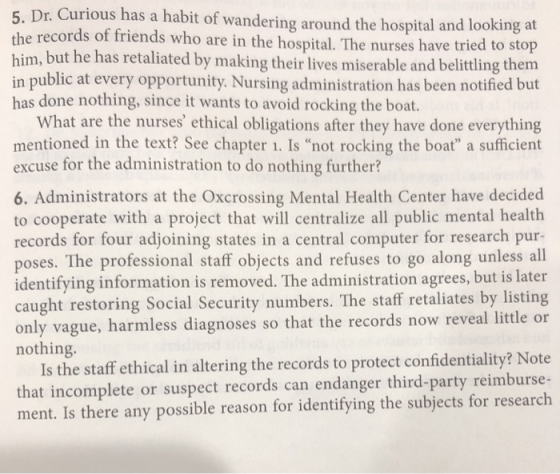 5. Dr. Curious has a habit of wandering around the hospital and looking at the records of friends who are in the hospital. The nurses have tried to stop him, but he has retaliated by making their lives miserable and belittling them in public at every opportunity. Nursing administration has been notified but has done nothing, since it wants to avoid rocking the boat. What are the nurses ethical obligations after they have done everything mentioned in the text? See chapter 1. Is not rocking the boat a sufficient excuse for the administration to do nothing further? 6. Administrators at the Oxcrossing Mental Health Center have decided to cooperate with a project that will centralize all public mental health records for four adjoining states in a central computer for research pur poses. The professional staff objects and refuses to go along unless all identifying information is removed. The administration agrees, but is later caught restoring Social Security numbers. The staff retaliates by listing only vague, harmless diagnoses so that the records now reveal little or nothing. Is the staff ethical in altering the records to protect confidentiality? Note that incomplete or suspect records can endanger third-party reimburse- ment. Is there any possible reason for identifying the subjects for research