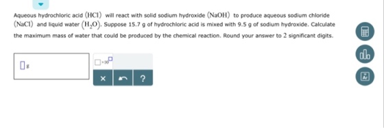 Aqueous hydrochloric acid (HC) will react with solid sodium hydroxide (NaOH) to produce aqueous sodium chloride (NaCI) and liquid water (H,0). Suppose 15.7 g of hydrochloric acid is mixed with 9.5 g of sodium hydroxide. Calculate the maximum mass of water that could be produced by the chemical reaction. Round your answer to 2 significant digits. alo 08 Ar