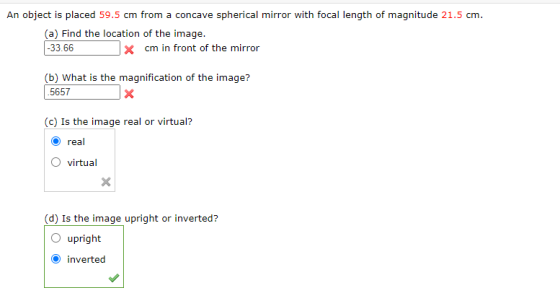 An object is placed 59.5 cm from a concave spherical mirror with focal length of magnitude 21.5 cm. (a) Find the location of