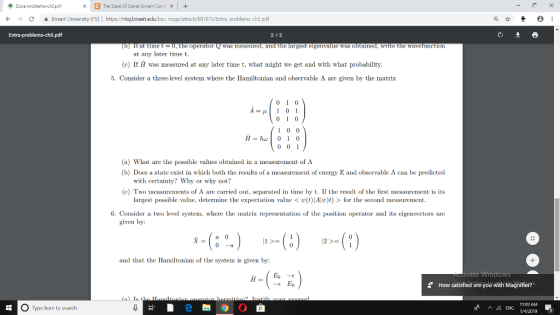 xCThe State Of Sone System CanEX+ CBirzeit University [PS] https://ritaj.birzeitedu/bzu msgs/attach/887815/Extra problems ch3.pdf 212 If at time t = 0, the operator Q was measured, and the largest eigenvalue was obtained, write the wavefunction at any later time t. (c) If H was measured at any later time t, what might we get and with what probability 5. Consider a three-level system where the Hamiltonian and observable A are given by the matrix -1 0 1 (a) What are the possible values obtained in a measurement of A (b) Does a state exist in which both the results of a measurement of energy E and observable A can be predicted with certainty? Why or why not? (c Two measurements of A are carried out, separated in time by t. If the s of the first measurement is its largest possible value, determine the expectation value < (t Aw)) > for the second measurement. 6. Consider a two level system, where the matrix representation of the position operator and its eigenvectors are given by 21 and that the Hamiltonian of the system is given by: vate Wind How satisfied are you with Magnifier? O Type here to search 110 AM 14/2019 3