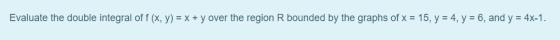 Evaluate the double integral of f (, y) = x + y over the region R bounded by the graphs of x = 15, y = 4, y = 6, and y = 4x-1