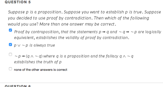 QUESTION 5 Suppose p is a proposition. Suppose you want to establish p is true. Suppose you decided to use proof by contradict ion. Then which of the following would you use? More than one answer may be correct Proof by contraposition, that the statements p q and-p are logically equivalent, establishes the validity of proof by contradiction. pv p is always true p(q~q) where q is a proposition and the fallacy A~q establishes the truth of p O none of the other answers is correct QLESTION S