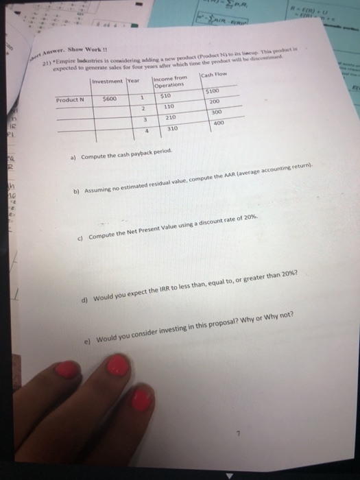 Answer. Show Work a1)-Empire Iidustries is considering ading a new product (Produset 1 to ats limeup Thie dsct ie expected to generate sales for four years after which time the proddact wil be Investment |? ment Year Income from Cash Flow Operations Product N $600 1$10 100 2110 3 210 300 310 400 a) Compute the cash payback period (average accounting return). b) Assuming no estimated residual value, compute the AAR ( c) Compute the Compute the Net Present Value using a discount rate of :2 expect the IRR to less tha n, equal to, or greater than 20%? d) Would you oposal? Why or Why not? e) Would you consider investing in this pr