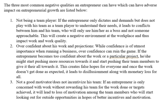The three most common negative qualities an entrepreneur can have which can have adverse impact on entrepreneurial growth are listed below: 1. Not being a team player: If the entrepreneur only dictates and demands but does not play with his team as a team player to understand their needs, it leads to conflicts between him and his team, who will only see him/her as a boss and not someone approachable. This will create a negative environment at the workplace and thus impact work and work quality Over confident about his work and projections: While confidence is of utmost importance when running a business, over confidence can ruin the game. If the entrepreneur becomes too confident about the work or a particular project, he/she might start pushing more resources towards it and start pushing their team members to give it their all towards it. This creates false hopes for everyone and once the work doesnt get done as expected, it leads to disillusionment along with monetary loss for 2. 3. Not a good motivator/does not incentivize his team: If an entrepreneur is only concerned with work without rewarding his team for the work done or targets achieved, it will lead to loss of motivation among the team members who will start looking out for outside opportunities in hopes of better incentives and motivation.