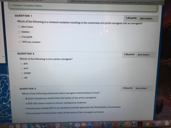 Which of the following is a common mutation resulting in the conversion of a proto onoogeneint Question Completion Status: QUESTION 1 1.25 points Save Answer which of the following is a common mutation resultingin the conversion of a proto-oncogene into an oncogene? O Gene fusion O Deletion O Frameshift TATA box mutation QUESTION 2 1.25 points Which of the following is not a proto-oncogene? O SAC OMYC O ERBB2 1.25 points save Answer QUESTION 3 Which of the following statements about oncogenic translocations is true? Burkitts lymphoma results from the fusion of two proto-oncogenes. A BCR-ABL fusion results in chronic mylogenous leukemia. Translocation linking MYcto an antibody promoter generates the Philadelphia chromosome. chromosomal translocations result in formation of two oncogenic products