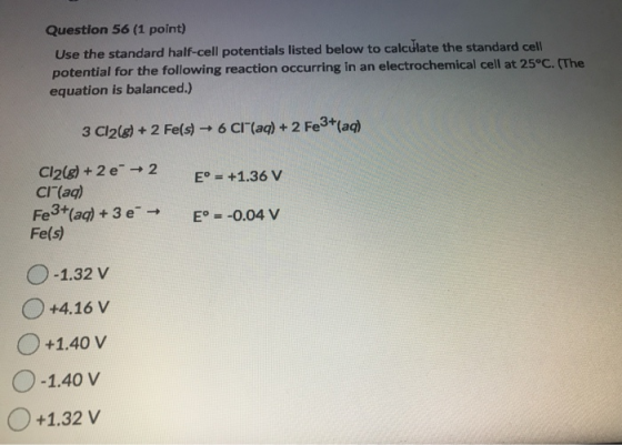 Question 56 (1 point) Use the standard half-cell potentials listed below to calculate the standard cell potential for the fol