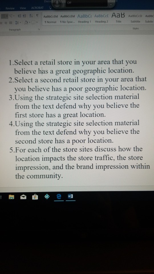 Docu Off ReviewView ACROBAT ENormal 1 No Spac... Heading 1 Heading 2 Title Subtitle Subtle Styles Paragraph 1.Select a retail store in your area that you 2.Select a second retail store in your area that 3.Using the strategic site selection material believe has a great geographic location. you believe has a poor geographic location. from the text defend why you believe the first store has a great location. 4.Using the strategic site selection material from the text defend why you believe the second store has a poor location. 5.For each of the store sites discuss how the location impacts the store traffic, the store impression, and the brand impression within the community