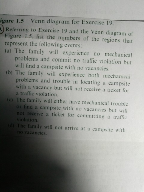 igure 1.5 Venn diagram for Exercise 19 Referring to Exercise 19 and the Venn diagram of Figure 1.5. list the nymbers of the regions that represent the following events: (a) The family will experience no mechanical problems and commit no traffic violation but will find a campsite with no vacancies. (b) The family will experience both mechanical problems and trouble in locating a campsite with a vacancy but will not receive a ticket for a traffic violation. (c) The family will either have mechanical trouble or find a campsite with no vacancies but will not receive a ticket for committing a traffic violation. d) The family will not arrive at a campsite with no vacancies.