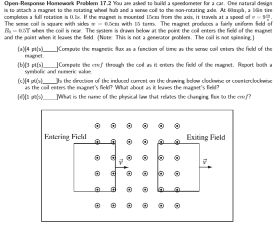 Open-Response Homework Problem 17.2 You are asked to build a speedometer for a car. One natural design is to attach a magnet to the rotating wheel hub and a sense coil to the non-rotating axle. At 60mph, a 16in tire completes a fu f the magnet is mounted 15cm from the axis, it travels at a speed of v rotation is 0.18 The sense co is square with sides w 0.5cm with 15 turns. The magnet produces a fairly uniform field of BO 0.5T when the coil is near. The system is drawn below at the point the coil enters the field of the magnet and the point when it leaves the field. (Note: This is not a generator problem. The coil is not spinning.) (a)[4 pt(s) Compute the magnetic flux as a function of time as the sense co enters the field of the magnet. (b)[3 pt(s) JCompute the emf through the coil as it enters the field of the magnet. Report both a symbolic and numeric value. (c)[4 pt(s) is the direction of the induced current on the drawing below clockwise or counterclockwise as the coil enters the magnets field? What about as it leaves the magnets field? (d)[1 pt(s) ]What is the name of the physical law that relates the changing flux to the emf? Entering Field o o p Exiting Field