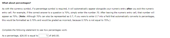 What about percentages? As with the currency symbol, if a percentage symbol is required, it will automatically appear alongside your numeric entry after you exit the numeric entry cell. For example, if the correct answer to a question is 70%, simply enter the number 70. After leaving the numeric entry cell, that number will appear as 70%. (Note: Although 70% can also be represented as 0.7, if you were to enter 0.7 into a field that automatically converts to percentages, this would be formatted as 0.70% and would be graded as incorrect, because 0.70% is not equal to 70%.) Complete the following statement to see how percentages work. As a percentage, $26.00 is equal to %) of $40.00