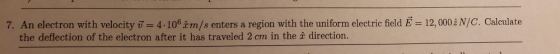 7. An electron with velocity -4.10m/s enters a region with the uniform electric field E 12,0002 N/C. Calculate the deflection of the electron after it has traveled 2 cm in the î direction