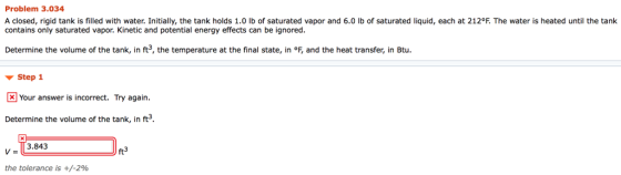 Problem 3.034 A closed, rigid tank is filled with water. Initially, the tank holds 1.0 lb of saturated vapor and 6.0 lb of saturated liquid, each at 212°F. The water is heated until the tank contains only saturated vapor. Kinetic and potential energy effects can be ignored. Determine the volume of the tank, in ft3, the temperature at the final state, in °F, and the heat transfer, in Btu. ? Step 1 KI Your answer is incorrect. Try again. Determine the volume of the tank, in ft3 13.843 ft3 the tolerance is +/-2%