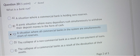 Saved Question 20 (1 point) What is a bank run? O A) A situation where a commercial bank is holding zero reserves. B) A panic