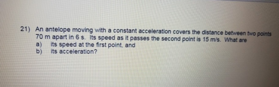 21) An antelope moving with a constant acceleration covers the distance between two points 70 m apart in 6 s. Its speed as it passes the second point is 15 m/s. What are a) its speed at the first point, and b) its acceleration?