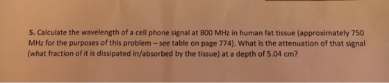 5. Calculate the wavelength of a cell phone signal at 800 MHz in human fat tissue (approximately 750 MHz for the purposes of this problem -see table on page 774). What is the attenuation of that signal (what fraction of it is dissipated in/absorbed by the tissue) at a depth of 5.04 cm?