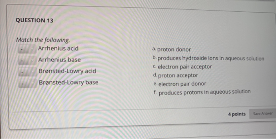 QUESTION 13 Match the following: Arrhenius acid Arrhenius base Brønsted-Lowry acid Brønsted-Lowry base a. proton donor b.prod