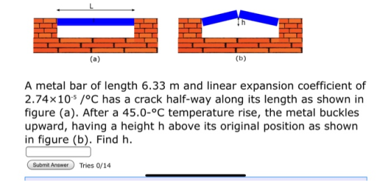 A metal bar of length 6.33 m and linear expansion coefficient of 2.74x105 /°C has a crack half-way along its length as shown in figure (a). After a 45.0-°C temperature rise, the metal buckles upward, having a height h above its original position as shown in figure (b). Find h Submit AnswerTries 0/14