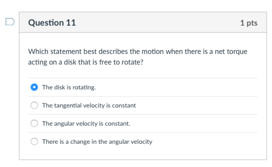 Question 11 1 pts Which statement best describes the motion when there is a net torque acting on a disk that is free to rotate? The disk is rotating. The tangential velocity is constant The angular velocity is constant. There is a change in the angular velocity