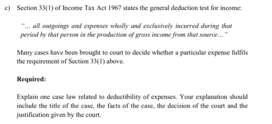 c) Section 33(1) of Income Tax Act 1967 states the general deduction test for income: ... all outgoings and expenses wholly