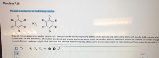 Problem 7.28 Propose a mechanism for the following reaction DCI Draw all missing reactants and/or products in the appropriate boxes by placing atoms on the canvas and connecting them with bonds. Add charges wher should start on the electron(s) of an atom or a bond and should end on an atom, bond, or location where a new bond should be created. Use water to rep isotopic form of hydrogen, right-click the atom and choose Atom Properties (Mac users: Use an equivalent for right-clicking.) Then, enter the symbol of