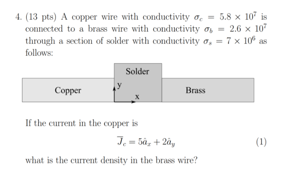 4. (13 pts) A copper wire with conductivity oc5.8 x 107 is connected to a brass wire with conductivity ơb-26 X107 through a section of solder with conductivity o,-7 x 106 as follows: Solder Copper Brass If the current in the copper is what is the current density in the brass wire?