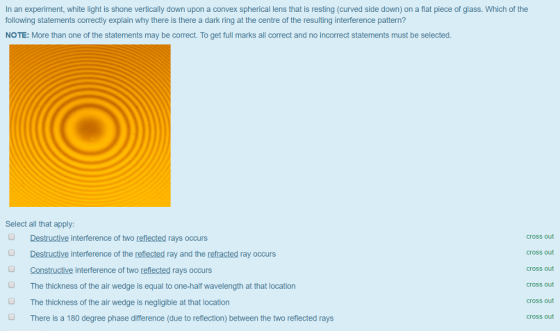 In an experiment, white light is shone vertically down upon a convex spherical lens that is resting (curved side down) on a flat piece of glass. Which of the following statements correctly explain why there is there a dark ring at the centre of the resulting interference pattern? NOTE: More than one of the statements may be correct. To get full marks all correct and no incorrect statements must be selected Select all that apply: Destructive interference of two reflected rays occurs Destructive interference of the reflected ray and the refracted ray occurs Constructive interference of two reflected rays occurs cross out cross out cross out cross out cross out cross out O The thickness of the air wedge is equal to one-half wavelength at that location The thickness of the air wedge is negligible at that location There is a 180 degree phase difference (due to reflection) between the two reflected rays