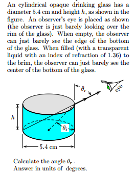 An cylindrical opaque drinking glass has a diameter 5.4 cm and height h, as shown in the figure. An observers eye is placed as shown (the observer is just barely looking over the rim of the glass). When empty, the observer can just barely see the edge of the bottom of the glass. When filled (with a transparent liquid with an index of refraction of 1.36) to the brim, the observer can just barely see the center of the bottom of the glass. 5.4 cm Calculate the angle Answer in units of degrees