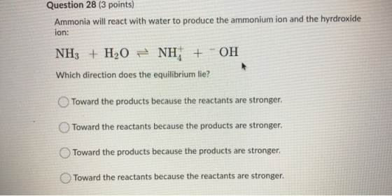 Question 28 (3 points) Ammonia will react with water to produce the ammonium ion and the hyrdroxide ion: NH3 + H2O = NH + - O