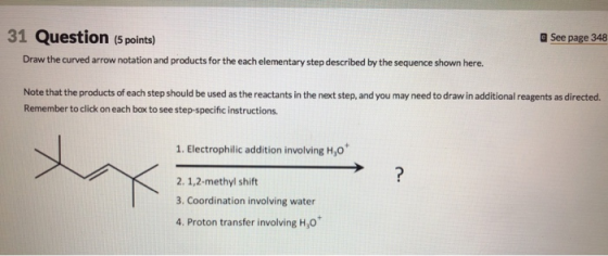 31 Question (5 points) aSee page 348 Draw the curved arrow notation and products for the each elementary step described by the sequence shown here. Note that the products of each step should be used as the reactants in the next step, and you may need to draw in additional reagents as directed. Remember to click on each box to see step-specific instructions 1. Electrophilic addition involving H,o 2. 1,2-methyl shift 3. Coordination involving water 4, Proton transfer involving H30