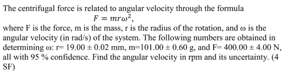 finre i The centrifugal force is related to angular velocity through the formula where F is the force, m is the mass, r is the radius of the rotation, and o is the angular velocity (in rad/s) of the system. The following numbers are obtained in determining o: r- 19.00 0.02 mm, m-101.00 0.60 g, and F 400.00 4.00 N, all with 95 % confidence. Find the angular velocity in rpm and its uncertainty. (4 SF)
