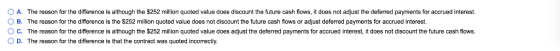 The reason for the difference is although the $252 million quoted value does discount the future cash flows, it does not adju