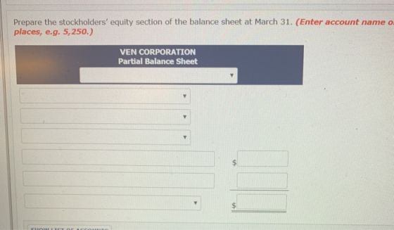Prepare the stockholders equity section of the balance sheet at March 31. (Enter account name o places, e.g. 5,250.) VEN CORPORATION Partial Balance Sheet