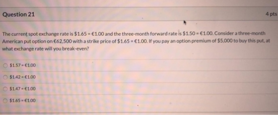 4 pts Question 21 The current spot exchange rate is $1.65 = €1.00 and the three-month forward rate is $1.50 = €1.00. Consider