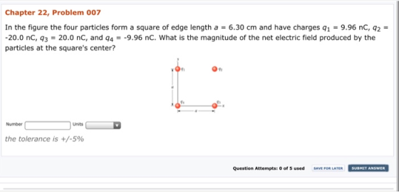 Chapter 22, Problem 007 In the figure the four particles form a square of edge length a 6.30 cm and have charges q1-9.96 nC, q2- 20.0 nC, 3 20.0 nC, and q4-9.96 nC. What is the magnitude of the net electric field produced by the particles at the squares center? 09% Number Units the tolerance is +/-5% Question Attempts: 0 of 5 used SAVE FOR LATER SUBMIT ANSWER