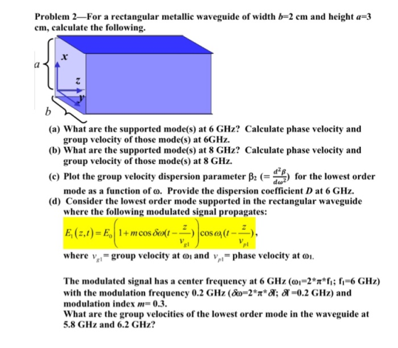 Problem 2-For a rectangular metallic waveguide of width b-2 cm and height a-3 cm, calculate the following. (a) What are the supported mode(s) at 6 GHz? Calculate phase velocity and (b) What are the supported mode(s) at 8 GHz? Calculate phase velocity and (c) Plot the group velocity dispersion parameter β2 (-d+p) for the lowest order (d) Consider the lowest order mode supported in the rectangular waveguid<e group velocity of those mode(s) at 6GHz. group velocity of those mode(s) at 8 GHz. mode as a function of o. Provide the dispersion coefficient D at 6 GHz. where the following modulated signal propagates: cos a (t pl where %,-group velocity ator and vpl.-phase velocity ato. The modulated signal has a center frequency at 6 GHz (01-2*T*f;; 6 GHz) with the modulation frequency 0.2 GHz (&0-2*T*A: 에.=0.2 GHz) and modulation index m-0.3. What are the group velocities of the lowest order mode in the waveguide at 5.8 GHz and 6.2 GHz?